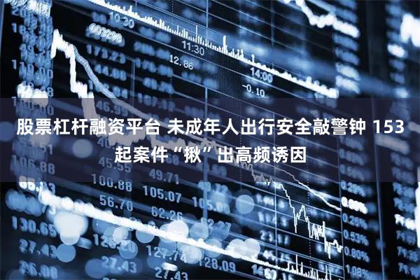 股票杠杆融资平台 未成年人出行安全敲警钟 153起案件“揪”出高频诱因