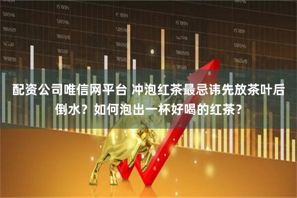 配资公司唯信网平台 冲泡红茶最忌讳先放茶叶后倒水？如何泡出一杯好喝的红茶？