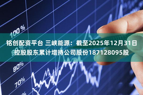 铭创配资平台 三峡能源：截至2025年12月31日控股股东累计增持公司股份187128095股