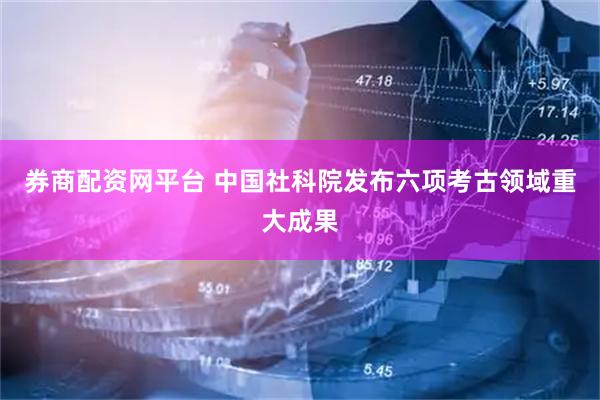 券商配资网平台 中国社科院发布六项考古领域重大成果