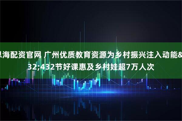思海配资官网 广州优质教育资源为乡村振兴注入动能 432节好课惠及乡村娃超7万人次