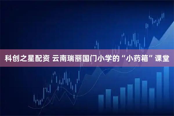 科创之星配资 云南瑞丽国门小学的“小药箱”课堂