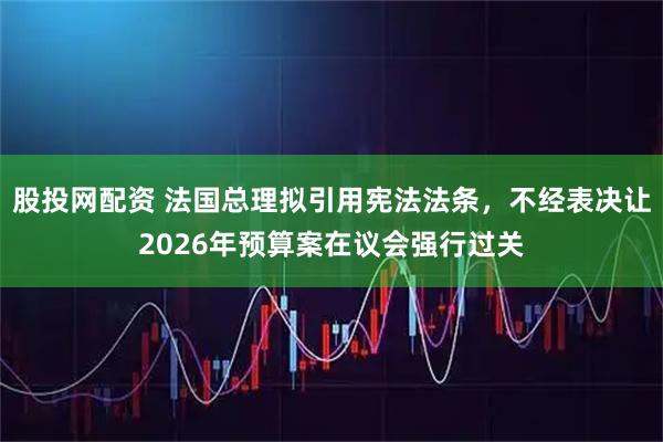 股投网配资 法国总理拟引用宪法法条，不经表决让2026年预算案在议会强行过关