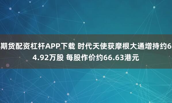 期货配资杠杆APP下载 时代天使获摩根大通增持约64.92万股 每股作价约66.63港元