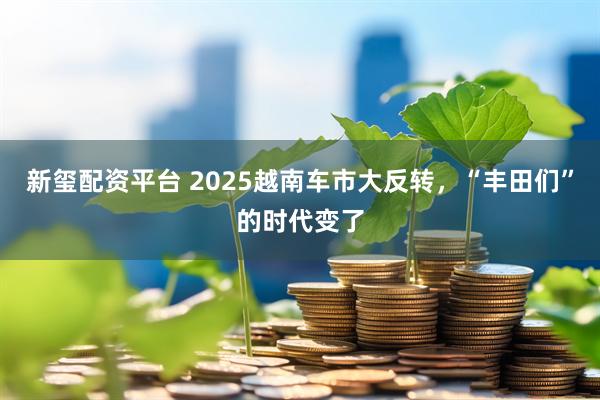 新玺配资平台 2025越南车市大反转，“丰田们”的时代变了