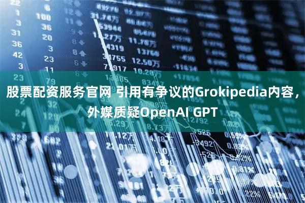 股票配资服务官网 引用有争议的Grokipedia内容，外媒质疑OpenAI GPT