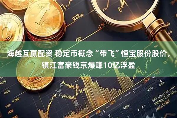海越互赢配资 稳定币概念“带飞”恒宝股份股价，镇江富豪钱京爆赚10亿浮盈