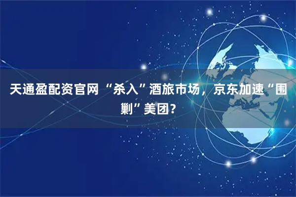 天通盈配资官网 “杀入”酒旅市场，京东加速“围剿”美团？