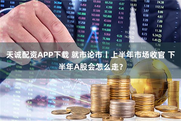 天诚配资APP下载 就市论市丨上半年市场收官 下半年A股会怎么走？