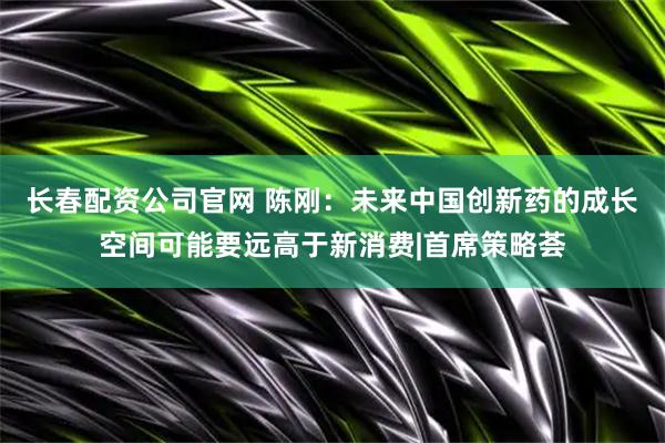 长春配资公司官网 陈刚：未来中国创新药的成长空间可能要远高于新消费|首席策略荟