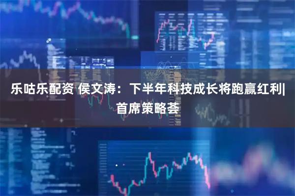 乐咕乐配资 侯文涛：下半年科技成长将跑赢红利|首席策略荟