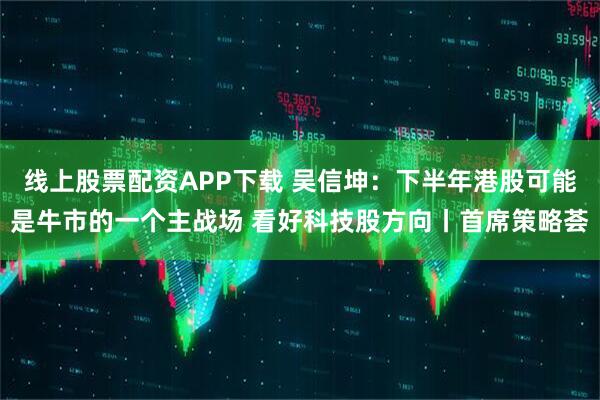 线上股票配资APP下载 吴信坤：下半年港股可能是牛市的一个主战场 看好科技股方向丨首席策略荟