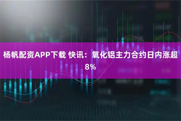 杨帆配资APP下载 快讯：氧化铝主力合约日内涨超8%