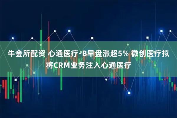 牛金所配资 心通医疗-B早盘涨超5% 微创医疗拟将CRM业务注入心通医疗