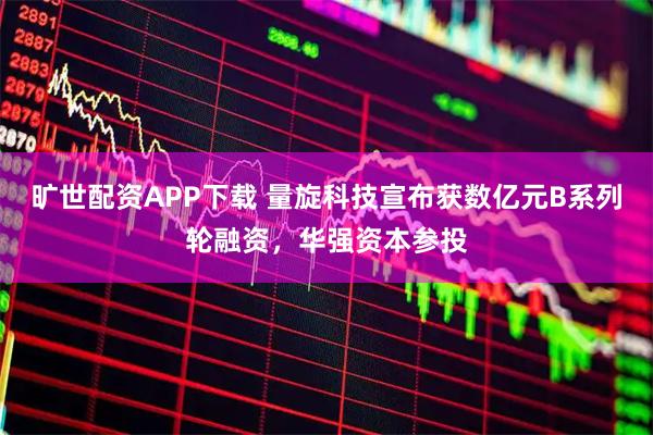 旷世配资APP下载 量旋科技宣布获数亿元B系列轮融资，华强资本参投