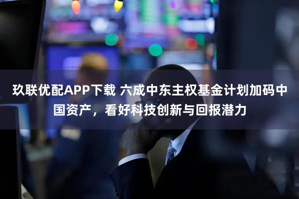 玖联优配APP下载 六成中东主权基金计划加码中国资产，看好科技创新与回报潜力