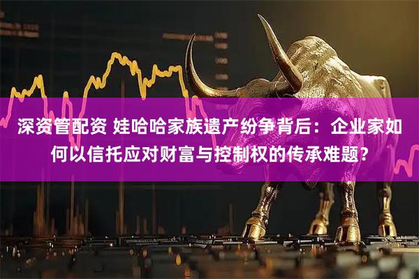深资管配资 娃哈哈家族遗产纷争背后：企业家如何以信托应对财富与控制权的传承难题？