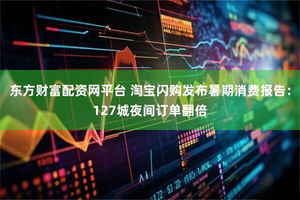 东方财富配资网平台 淘宝闪购发布暑期消费报告：127城夜间订单翻倍
