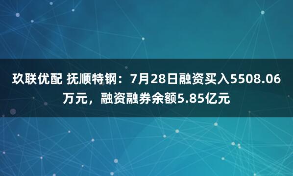 玖联优配 抚顺特钢：7月28日融资买入5508.06万元，融资融券余额5.85亿元