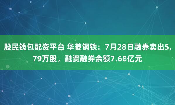 股民钱包配资平台 华菱钢铁：7月28日融券卖出5.79万股，融资融券余额7.68亿元