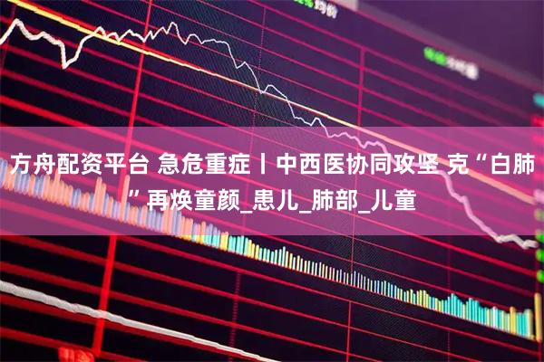 方舟配资平台 急危重症丨中西医协同攻坚 克“白肺”再焕童颜_患儿_肺部_儿童