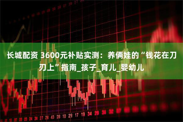 长城配资 3600元补贴实测：养俩娃的“钱花在刀刃上”指南_孩子_育儿_婴幼儿