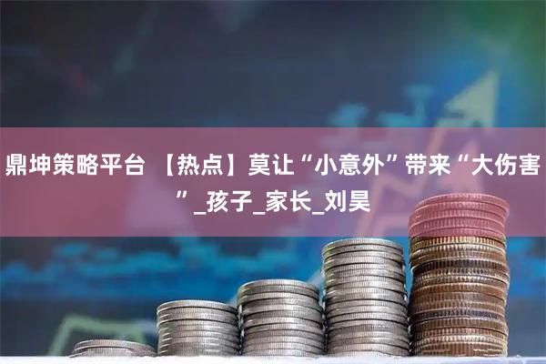 鼎坤策略平台 【热点】莫让“小意外”带来“大伤害”_孩子_家长_刘昊