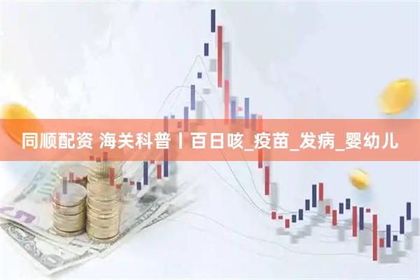 同顺配资 海关科普丨百日咳_疫苗_发病_婴幼儿
