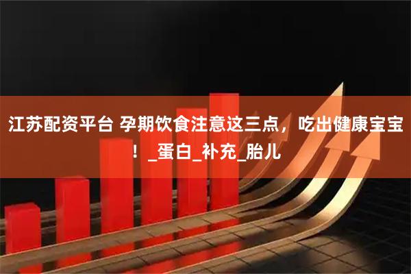 江苏配资平台 孕期饮食注意这三点，吃出健康宝宝！_蛋白_补充_胎儿