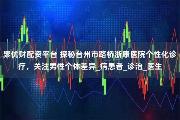 聚优财配资平台 探秘台州市路桥浙康医院个性化诊疗，关注男性个体差异_病患者_诊治_医生