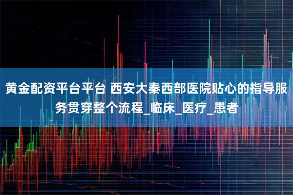 黄金配资平台平台 西安大秦西部医院贴心的指导服务贯穿整个流程_临床_医疗_患者