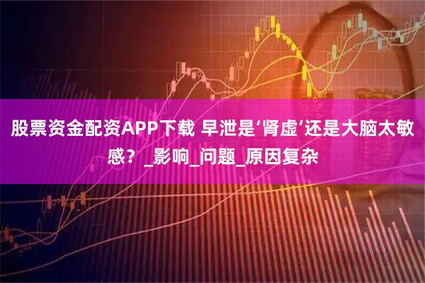 股票资金配资APP下载 早泄是‘肾虚’还是大脑太敏感？_影响_问题_原因复杂