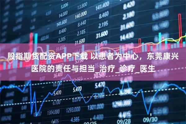 股指期货配资APP下载 以患者为中心，东莞康兴医院的责任与担当_治疗_诊疗_医生