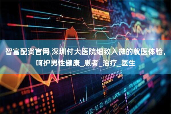 智富配资官网 深圳付大医院细致入微的就医体验，呵护男性健康_患者_治疗_医生
