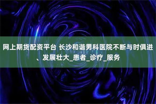 网上期货配资平台 长沙和谐男科医院不断与时俱进、发展壮大_患者_诊疗_服务