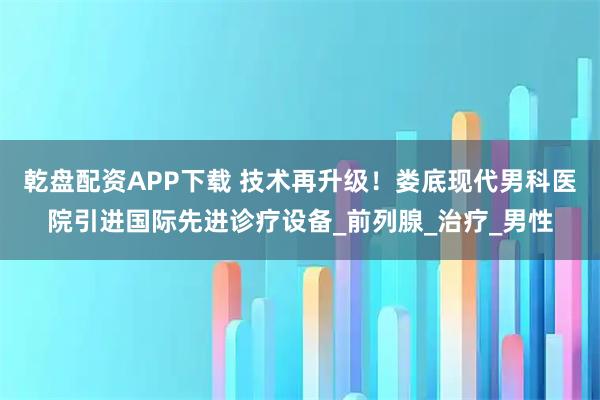 乾盘配资APP下载 技术再升级！娄底现代男科医院引进国际先进诊疗设备_前列腺_治疗_男性