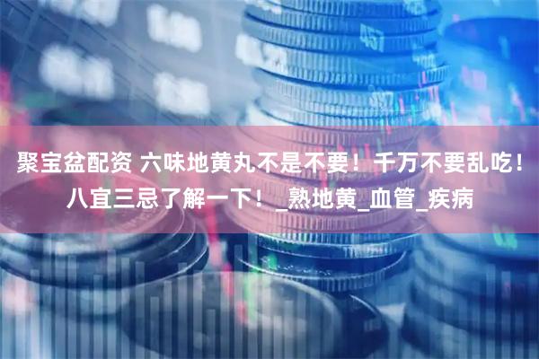 聚宝盆配资 六味地黄丸不是不要！千万不要乱吃！八宜三忌了解一下！_熟地黄_血管_疾病