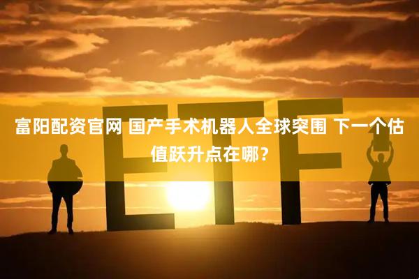 富阳配资官网 国产手术机器人全球突围 下一个估值跃升点在哪？