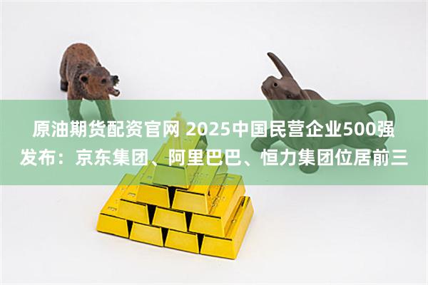原油期货配资官网 2025中国民营企业500强发布：京东集团、阿里巴巴、恒力集团位居前三