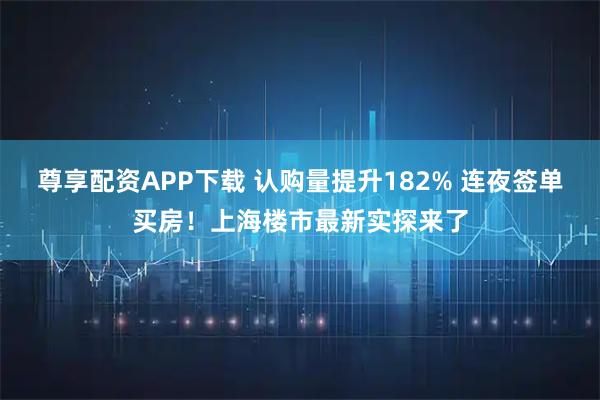 尊享配资APP下载 认购量提升182% 连夜签单买房！上海楼市最新实探来了
