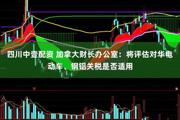 四川中壹配资 加拿大财长办公室：将评估对华电动车、钢铝关税是否适用