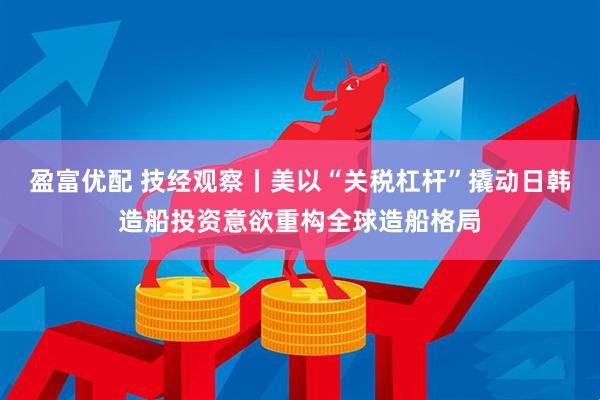 盈富优配 技经观察丨美以“关税杠杆”撬动日韩造船投资意欲重构全球造船格局