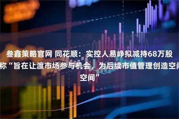 叁鑫策略官网 同花顺：实控人易峥拟减持68万股，称“旨在让渡市场参与机会，为后续市值管理创造空间”
