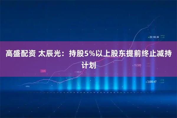 高盛配资 太辰光：持股5%以上股东提前终止减持计划