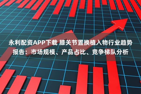 永利配资APP下载 膝关节置换植入物行业趋势报告：市场规模、产品占比、竞争梯队分析