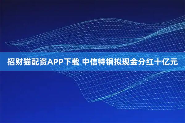 招财猫配资APP下载 中信特钢拟现金分红十亿元