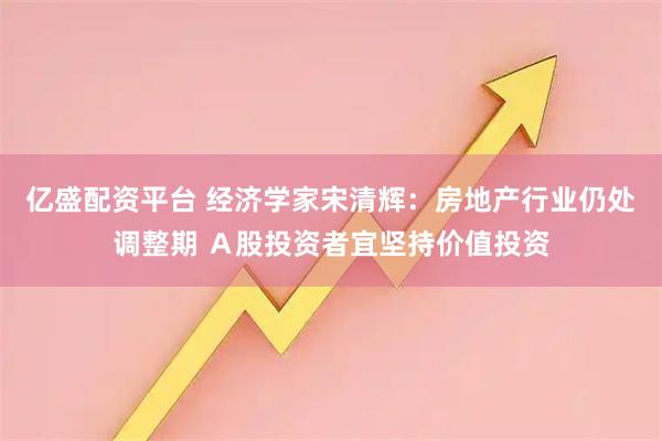 亿盛配资平台 经济学家宋清辉：房地产行业仍处调整期 Ａ股投资者宜坚持价值投资