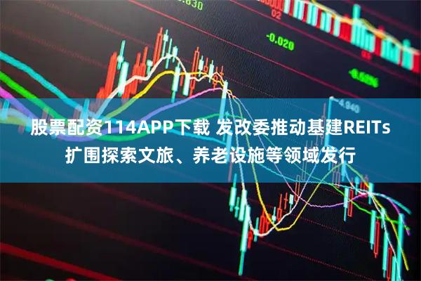 股票配资114APP下载 发改委推动基建REITs扩围探索文旅、养老设施等领域发行