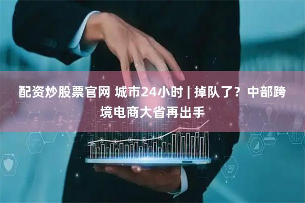 配资炒股票官网 城市24小时 | 掉队了？中部跨境电商大省再出手