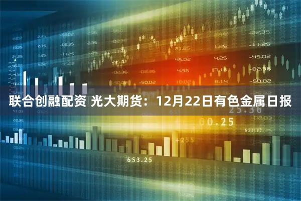 联合创融配资 光大期货：12月22日有色金属日报